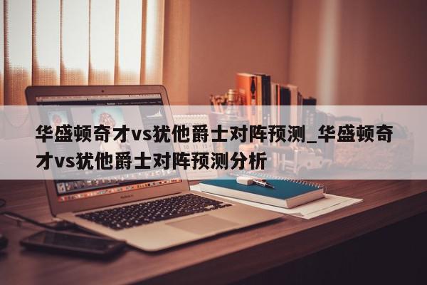 华盛顿奇才vs犹他爵士对阵预测_华盛顿奇才vs犹他爵士对阵预测分析