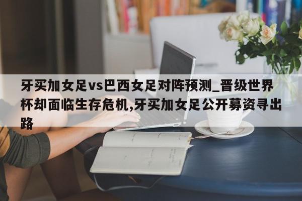 牙买加女足vs巴西女足对阵预测_晋级世界杯却面临生存危机,牙买加女足公开募资寻出路