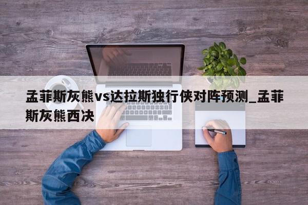 孟菲斯灰熊vs达拉斯独行侠对阵预测_孟菲斯灰熊西决