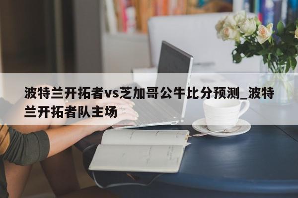 波特兰开拓者vs芝加哥公牛比分预测