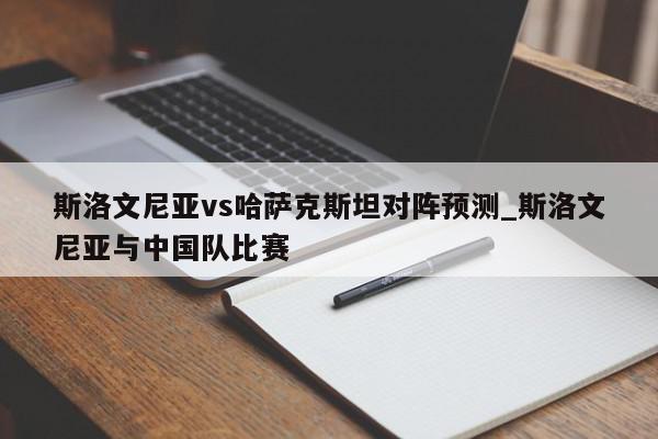 斯洛文尼亚vs哈萨克斯坦对阵预测_斯洛文尼亚与中国队比赛