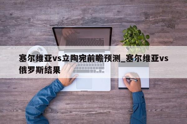 塞尔维亚vs立陶宛前瞻预测_塞尔维亚vs俄罗斯结果