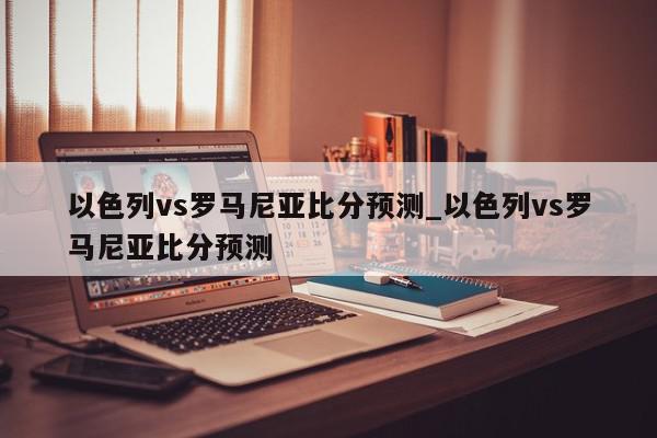 以色列vs罗马尼亚比分预测_以色列vs罗马尼亚比分预测