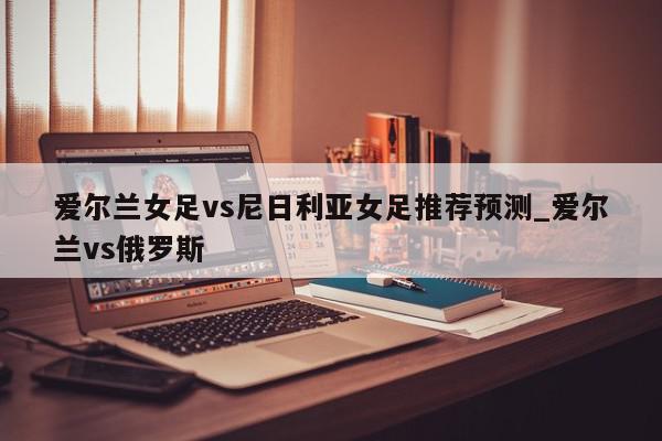 爱尔兰女足vs尼日利亚女足推荐预测