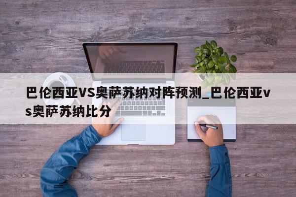 巴伦西亚VS奥萨苏纳对阵预测_巴伦西亚vs奥萨苏纳比分