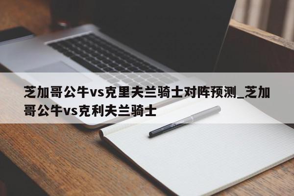 芝加哥公牛vs克里夫兰骑士对阵预测_芝加哥公牛vs克利夫兰骑士