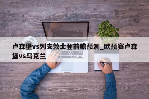 卢森堡vs列支敦士登前瞻预测_欧预赛卢森堡vs乌克兰