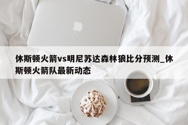 休斯顿火箭vs明尼苏达森林狼比分预测_休斯顿火箭队最新动态