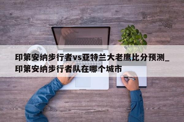 印第安纳步行者vs亚特兰大老鹰比分预测_印第安纳步行者队在哪个城市