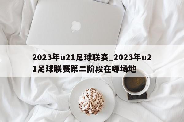 2023年u21足球联赛_2023年u21足球联赛第二阶段在哪场地