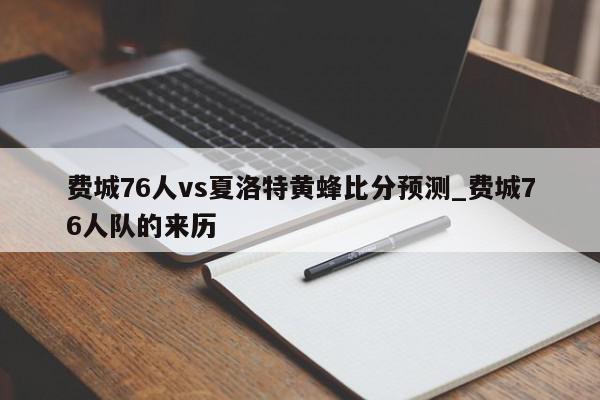 费城76人vs夏洛特黄蜂比分预测_费城76人队的来历