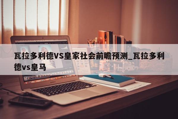 瓦拉多利德VS皇家社会前瞻预测_瓦拉多利德vs皇马