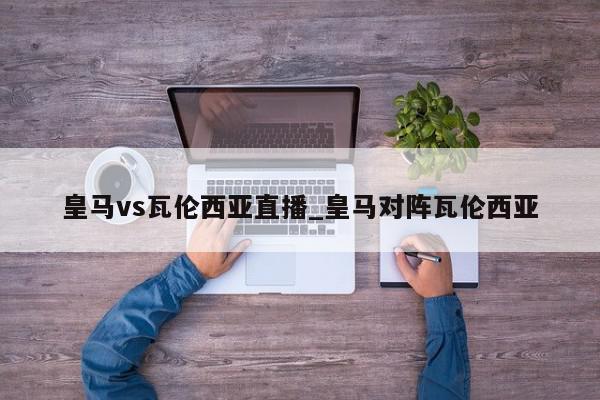 皇马vs瓦伦西亚直播_皇马对阵瓦伦西亚