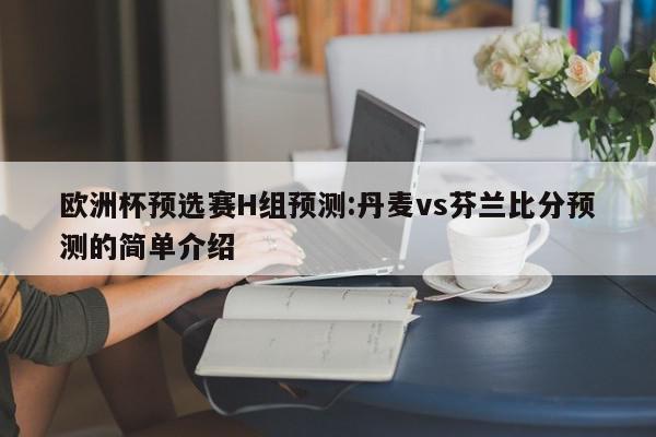 欧洲杯预选赛H组预测:丹麦vs芬兰比分预测的简单介绍