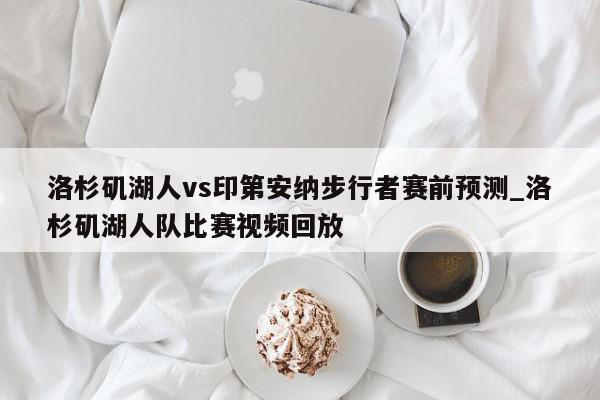 洛杉矶湖人vs印第安纳步行者赛前预测_洛杉矶湖人队比赛视频回放