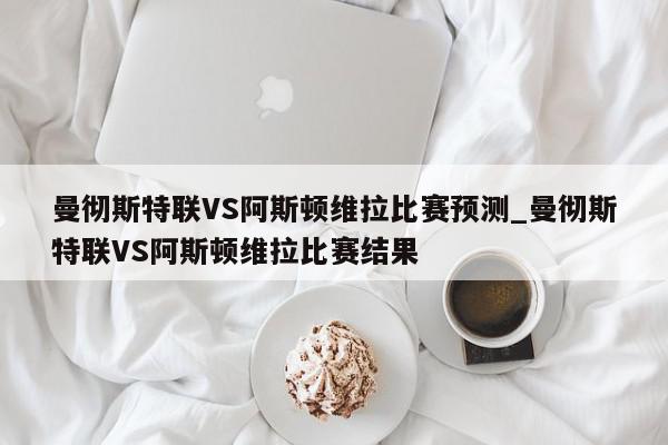 曼彻斯特联VS阿斯顿维拉比赛预测_曼彻斯特联VS阿斯顿维拉比赛结果