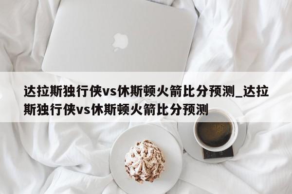 达拉斯独行侠vs休斯顿火箭比分预测_达拉斯独行侠vs休斯顿火箭比分预测