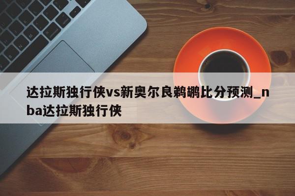 达拉斯独行侠vs新奥尔良鹈鹕比分预测_nba达拉斯独行侠