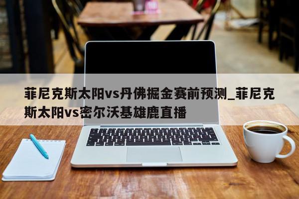 菲尼克斯太阳vs丹佛掘金赛前预测_菲尼克斯太阳vs密尔沃基雄鹿直播