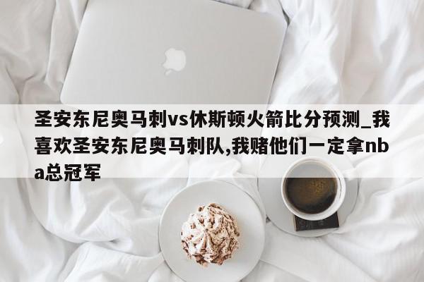 圣安东尼奥马刺vs休斯顿火箭比分预测_我喜欢圣安东尼奥马刺队,我赌他们一定拿nba总冠军