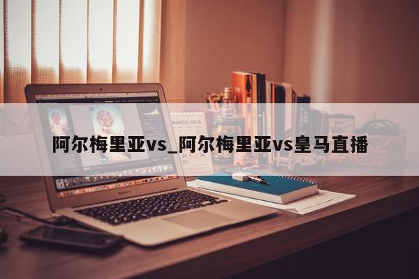 阿尔梅里亚vs_阿尔梅里亚vs皇马直播