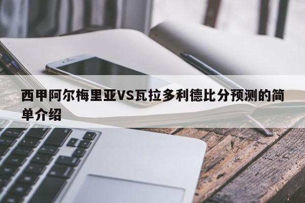 西甲阿尔梅里亚VS瓦拉多利德比分预测的简单介绍