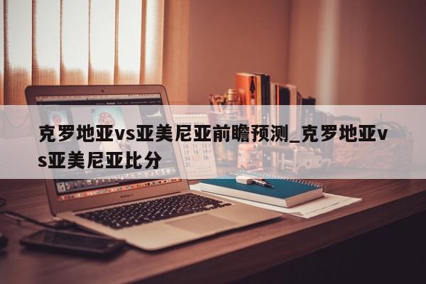 克罗地亚vs亚美尼亚前瞻预测_克罗地亚vs亚美尼亚比分