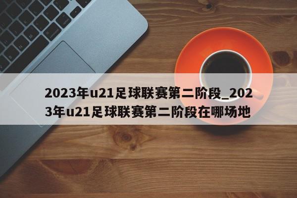 2023年u21足球联赛第二阶段_2023年u21足球联赛第二阶段在哪场地