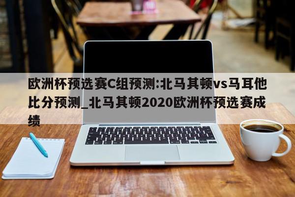 欧洲杯预选赛C组预测:北马其顿vs马耳他比分预测_北马其顿2020欧洲杯预选赛成绩