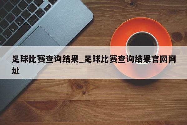 足球比赛查询结果_足球比赛查询结果官网网址