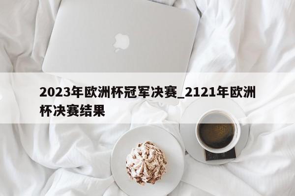 2023年欧洲杯冠军决赛_2121年欧洲杯决赛结果