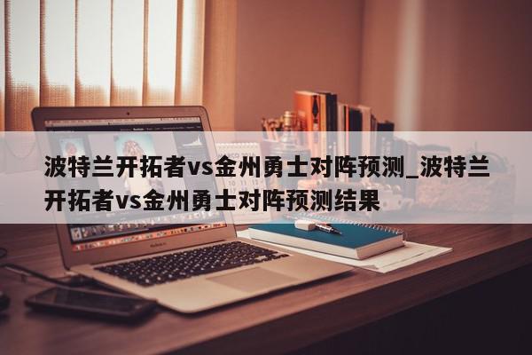 波特兰开拓者vs金州勇士对阵预测_波特兰开拓者vs金州勇士对阵预测结果