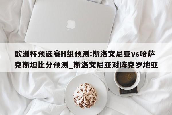 欧洲杯预选赛H组预测:斯洛文尼亚vs哈萨克斯坦比分预测_斯洛文尼亚对阵克罗地亚