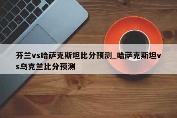 芬兰vs哈萨克斯坦比分预测