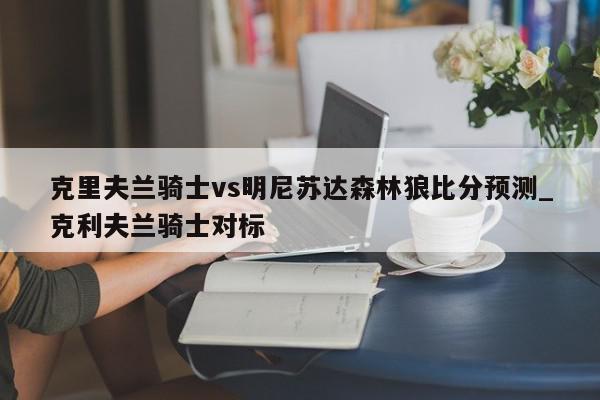 克里夫兰骑士vs明尼苏达森林狼比分预测_克利夫兰骑士对标