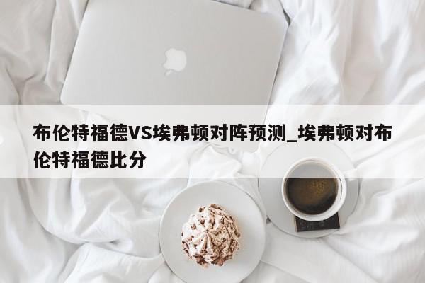 布伦特福德VS埃弗顿对阵预测_埃弗顿对布伦特福德比分