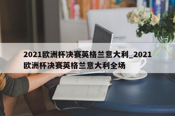 2021欧洲杯决赛英格兰意大利_2021欧洲杯决赛英格兰意大利全场