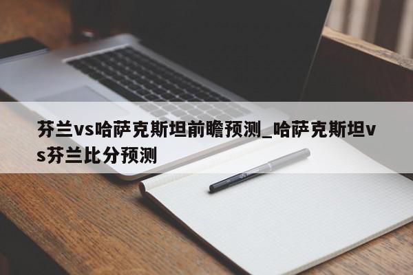 芬兰vs哈萨克斯坦前瞻预测_哈萨克斯坦vs芬兰比分预测