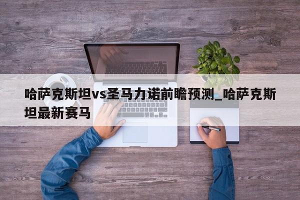 哈萨克斯坦vs圣马力诺前瞻预测_哈萨克斯坦最新赛马