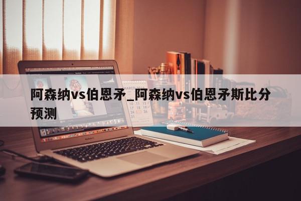 阿森纳vs伯恩矛_阿森纳vs伯恩矛斯比分预测