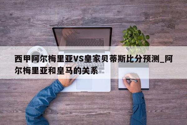 西甲阿尔梅里亚VS皇家贝蒂斯比分预测_阿尔梅里亚和皇马的关系