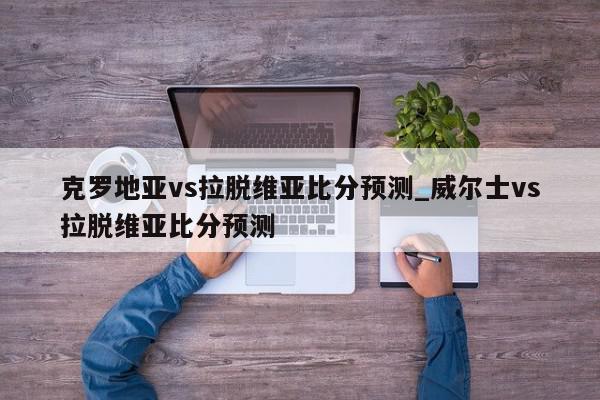 克罗地亚vs拉脱维亚比分预测_威尔士vs拉脱维亚比分预测