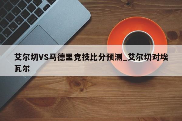 艾尔切VS马德里竞技比分预测_艾尔切对埃瓦尔