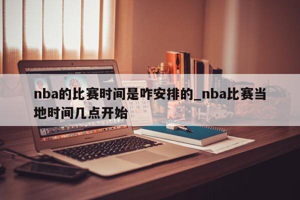 nba的比赛时间是咋安排的_nba比赛当地时间几点开始