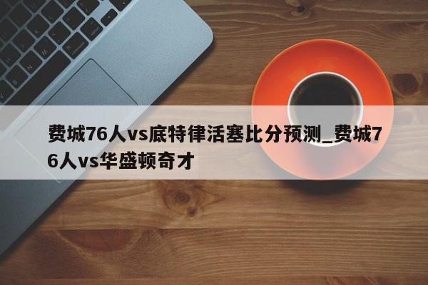 费城76人vs底特律活塞比分预测_费城76人vs华盛顿奇才