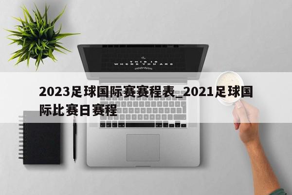 2023足球国际赛赛程表_2021足球国际比赛日赛程