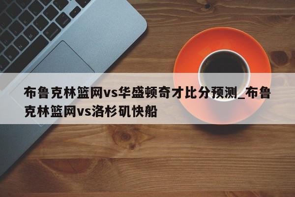 布鲁克林篮网vs华盛顿奇才比分预测_布鲁克林篮网vs洛杉矶快船