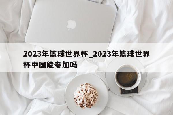 2023年篮球世界杯_2023年篮球世界杯中国能参加吗