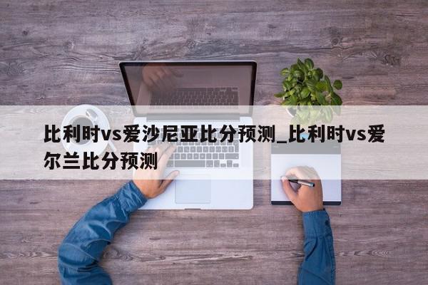 比利时vs爱沙尼亚比分预测_比利时vs爱尔兰比分预测