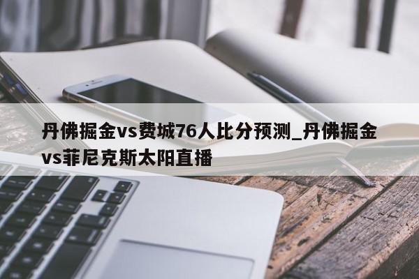 丹佛掘金vs费城76人比分预测_丹佛掘金vs菲尼克斯太阳直播